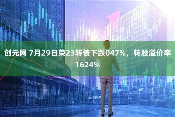 创元网 7月29日荣23转债下跌047%，转股溢价率1624%