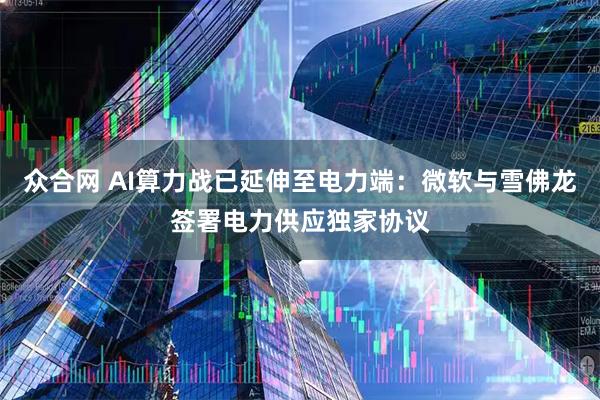 众合网 AI算力战已延伸至电力端：微软与雪佛龙签署电力供应独家协议