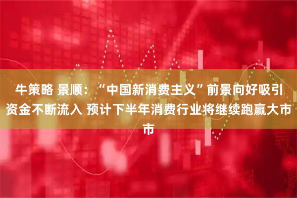 牛策略 景顺：“中国新消费主义”前景向好吸引资金不断流入 预计下半年消费行业将继续跑赢大市