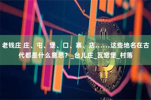 老钱庄 庄、屯、堡、口、寨、店……这些地名在古代都是什么意思?_台儿庄_瓦窑堡_村落