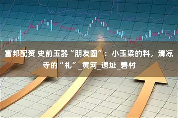 富邦配资 史前玉器“朋友圈”：小玉梁的料，清凉寺的“礼”_黄河_遗址_碧村