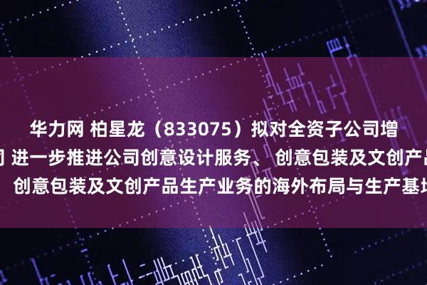 华力网 柏星龙(833075)拟对全资子公司增资并设立合资三级子公司 进一步推进公司创意设计服务、 创意包装及文创产品生产业务的海外布局与生产基地建设